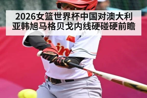 2026女篮世界杯中国对澳大利亚韩旭马格贝戈内线硬碰硬前瞻