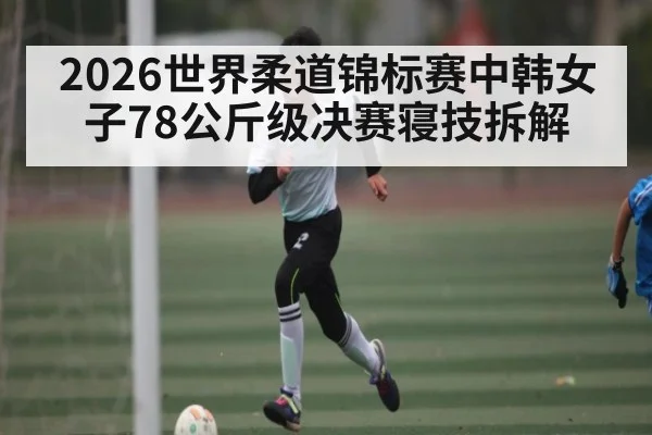 2026世界柔道锦标赛中韩女子78公斤级决赛寝技拆解